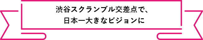 渋谷スクランブル交差点で、
          日本一大きなビジョンに