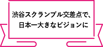 渋谷スクランブル交差点で、
          日本一大きなビジョンに