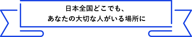 日本全国どこでも、あなたの大切な人がいる場所に