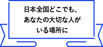 日本全国どこでも、あなたの大切な人がいる場所に