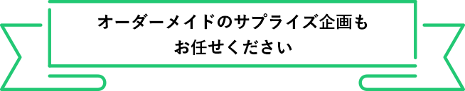 オーダーメイドのサプライズ企画も
          お任せください