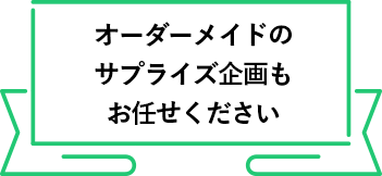 オーダーメイドのサプライズ企画も
          お任せください