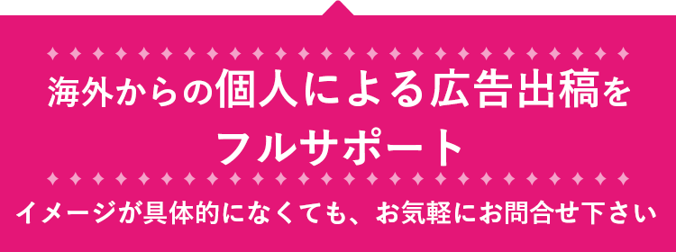 海外からの個人による広告出稿を
        フルサポート。イメージが具体的になくても、お気軽にお問合せ下さい