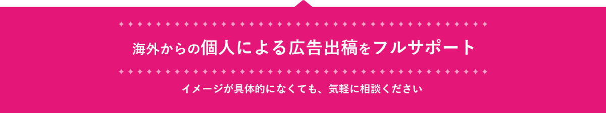 海外からの個人による広告出稿を
        フルサポート。イメージが具体的になくても、お気軽にお問合せ下さい